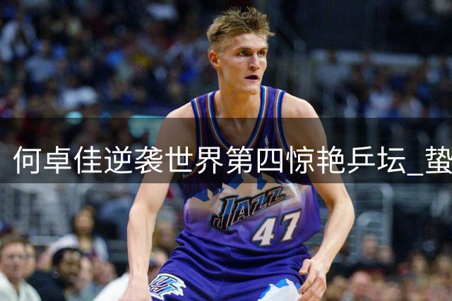 何卓佳逆袭世界第四惊艳乒坛 蛰伏十年终现王者归来